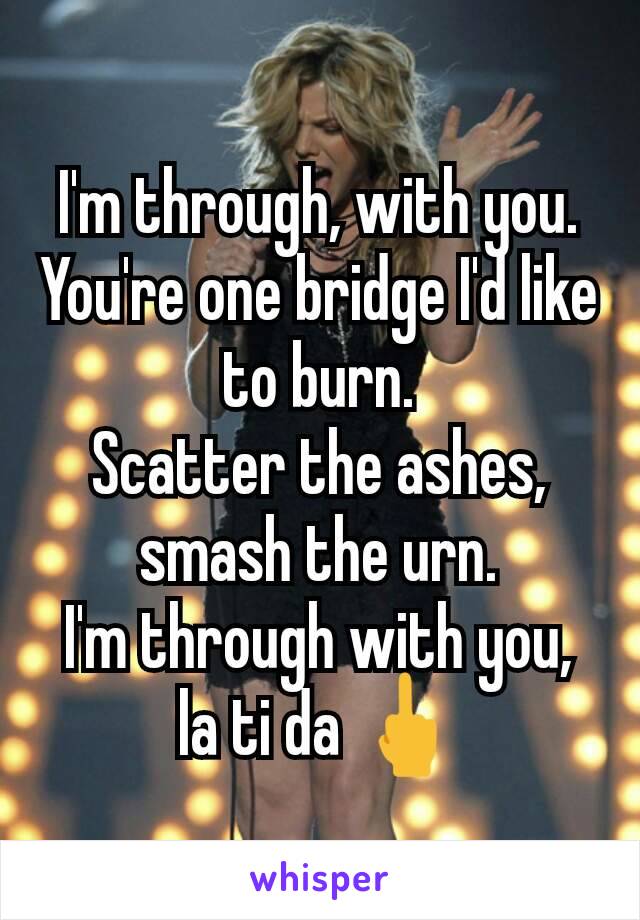 I'm through, with you.
You're one bridge I'd like to burn.
Scatter the ashes, smash the urn.
I'm through with you, la ti da 🖕