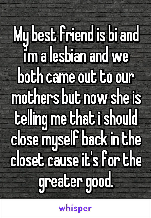 My best friend is bi and i'm a lesbian and we both came out to our mothers but now she is telling me that i should close myself back in the closet cause it's for the greater good.