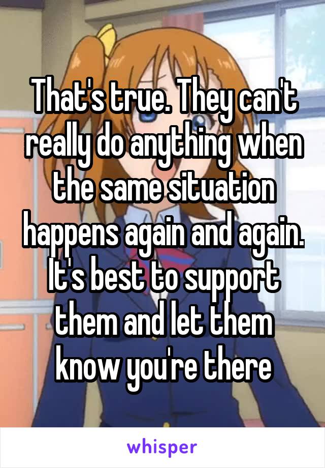 That's true. They can't really do anything when the same situation happens again and again. It's best to support them and let them know you're there