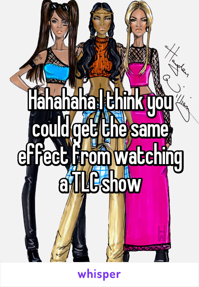 Hahahaha I think you could get the same effect from watching a TLC show