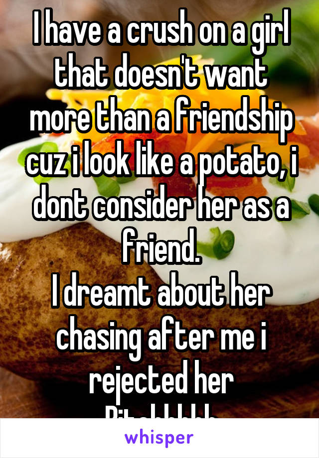 I have a crush on a girl that doesn't want more than a friendship cuz i look like a potato, i dont consider her as a friend.
I dreamt about her chasing after me i rejected her
Bitchhhhh