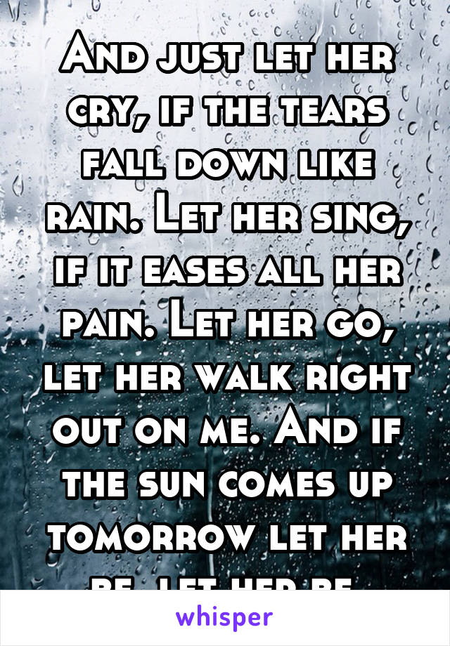 And just let her cry, if the tears fall down like rain. Let her sing, if it eases all her pain. Let her go, let her walk right out on me. And if the sun comes up tomorrow let her be, let her be.