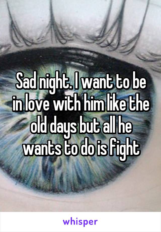 Sad night. I want to be in love with him like the old days but all he wants to do is fight