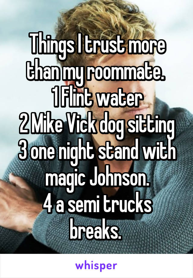 Things I trust more than my roommate. 
1 Flint water
2 Mike Vick dog sitting
3 one night stand with magic Johnson.
4 a semi trucks breaks. 