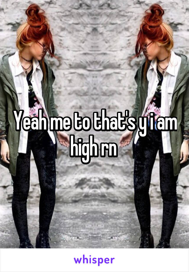 Yeah me to that's y i am high rn 