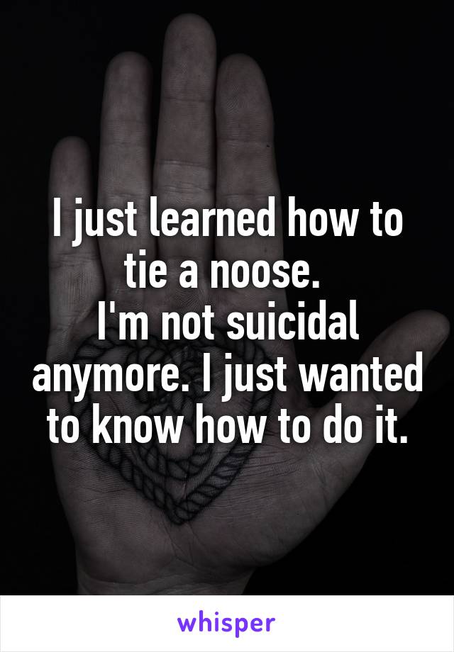 I just learned how to tie a noose. 
I'm not suicidal anymore. I just wanted to know how to do it.