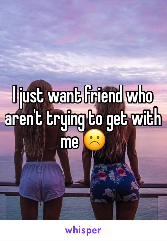 I just want friend who aren't trying to get with me ☹️