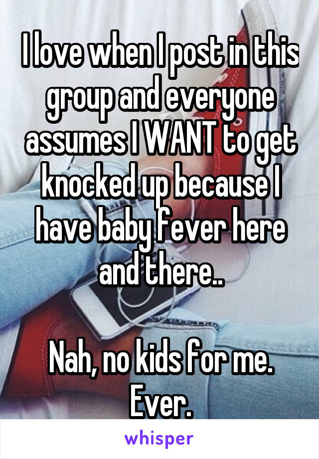 I love when I post in this group and everyone assumes I WANT to get knocked up because I have baby fever here and there..

Nah, no kids for me.
Ever.