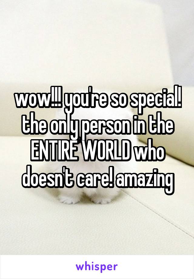 wow!!! you're so special! the only person in the ENTIRE WORLD who doesn't care! amazing