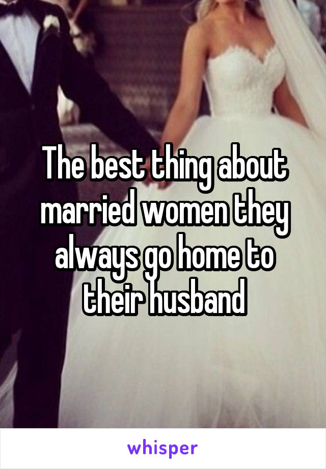 The best thing about married women they always go home to their husband