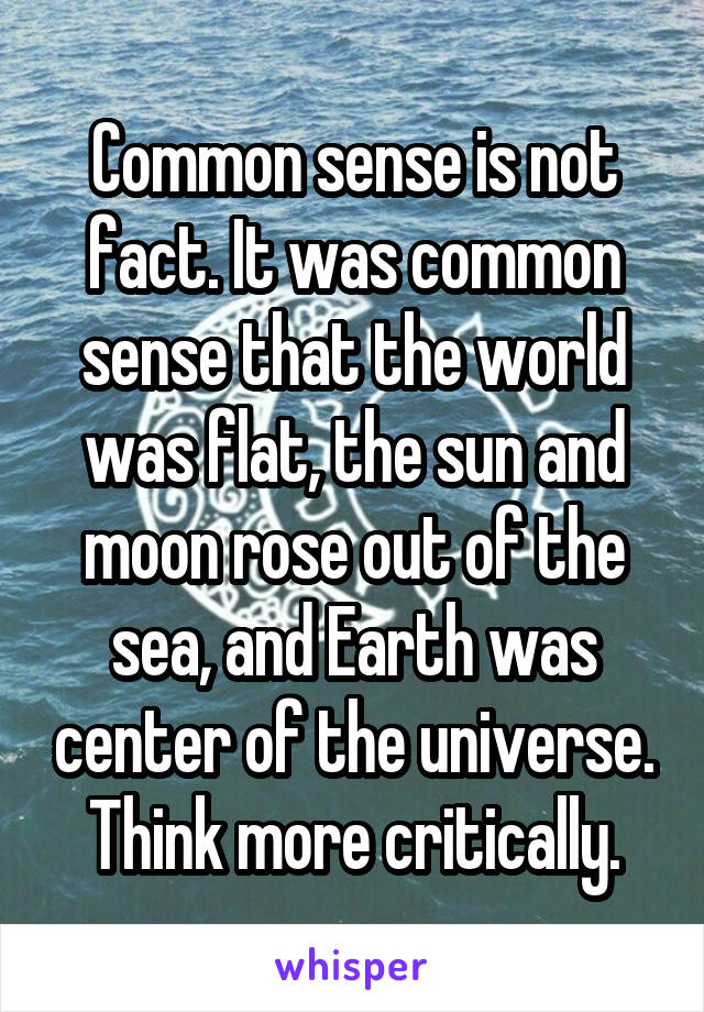 Common sense is not fact. It was common sense that the world was flat, the sun and moon rose out of the sea, and Earth was center of the universe. Think more critically.