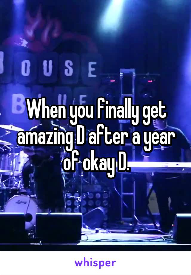 When you finally get amazing D after a year of okay D.