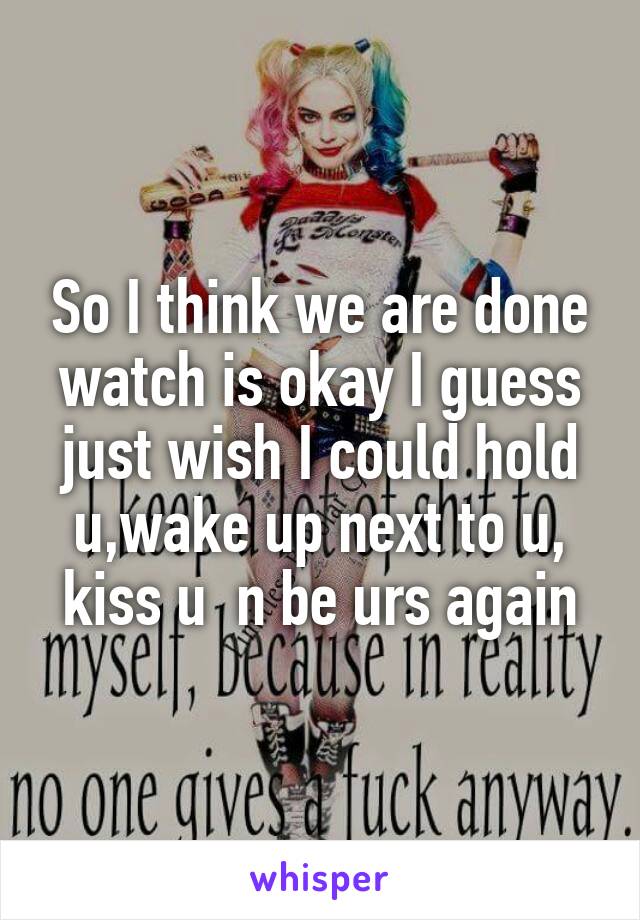 So I think we are done watch is okay I guess just wish I could hold u,wake up next to u, kiss u  n be urs again