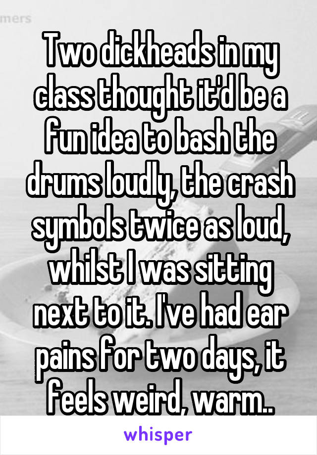 Two dickheads in my class thought it'd be a fun idea to bash the drums loudly, the crash symbols twice as loud, whilst I was sitting next to it. I've had ear pains for two days, it feels weird, warm..