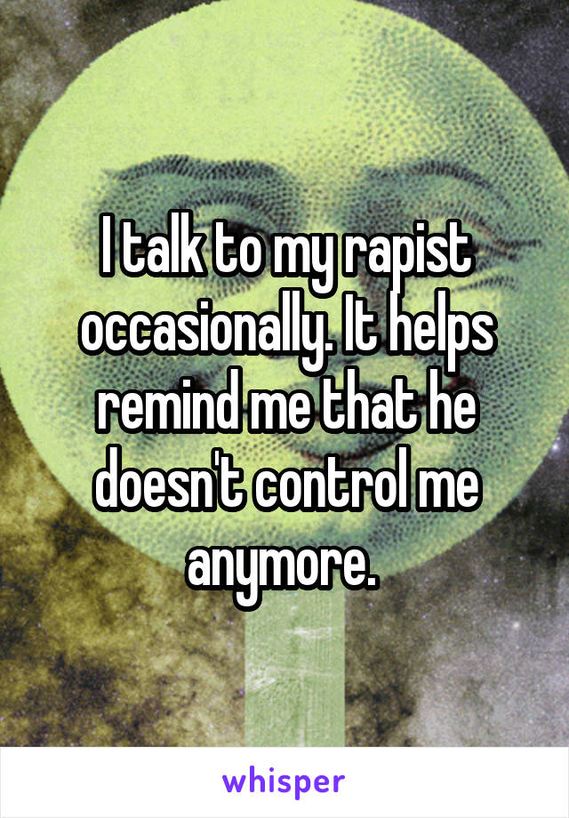 I talk to my rapist occasionally. It helps remind me that he doesn't control me anymore. 