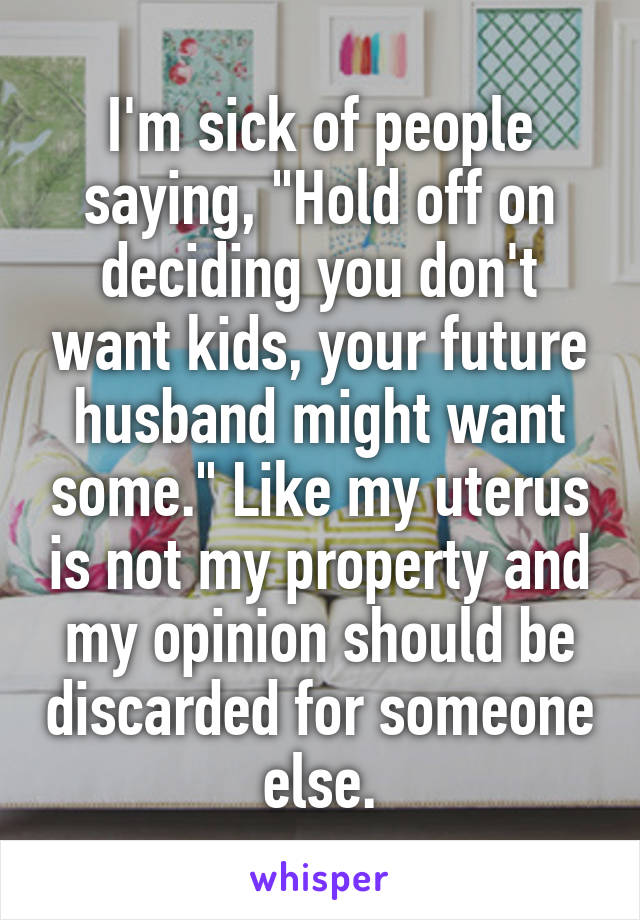 I'm sick of people saying, "Hold off on deciding you don't want kids, your future husband might want some." Like my uterus is not my property and my opinion should be discarded for someone else.