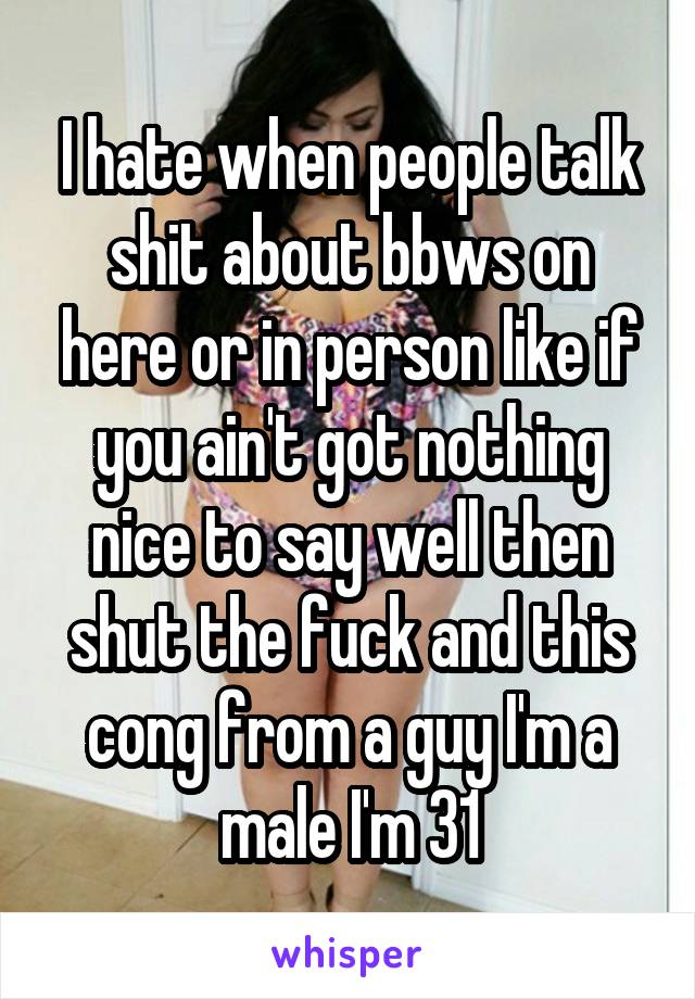 I hate when people talk shit about bbws on here or in person like if you ain't got nothing nice to say well then shut the fuck and this cong from a guy I'm a male I'm 31