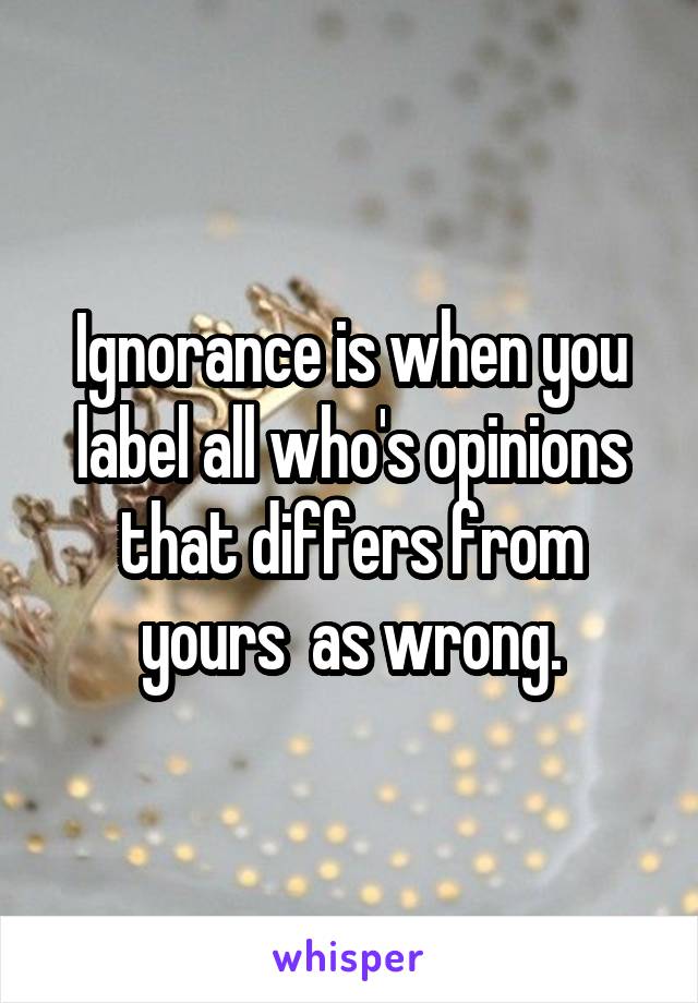 Ignorance is when you label all who's opinions that differs from yours  as wrong.