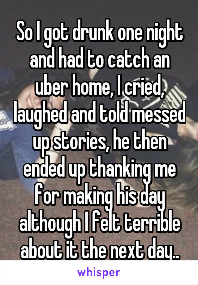 So I got drunk one night and had to catch an uber home, I cried, laughed and told messed up stories, he then ended up thanking me for making his day although I felt terrible about it the next day..