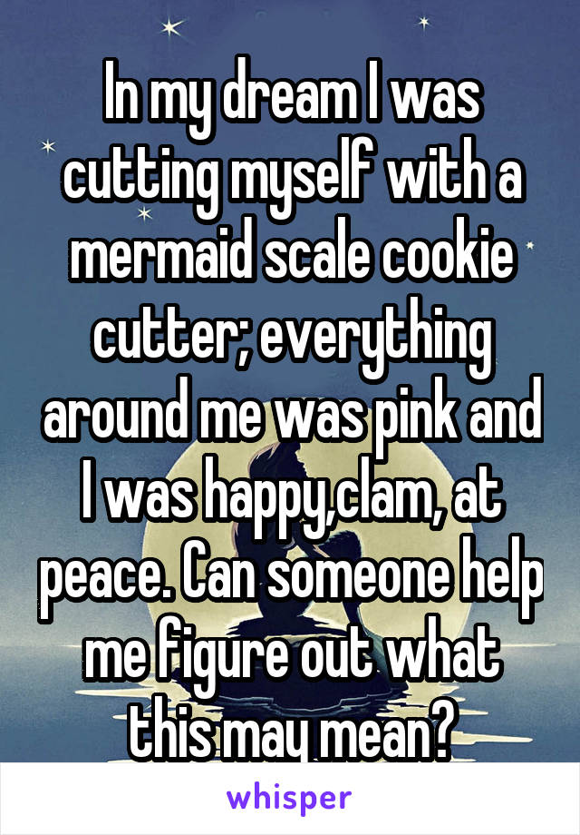 In my dream I was cutting myself with a mermaid scale cookie cutter; everything around me was pink and I was happy,clam, at peace. Can someone help me figure out what this may mean?
