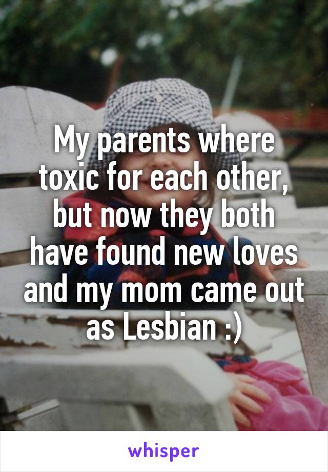 My parents where toxic for each other, but now they both have found new loves and my mom came out as Lesbian :)