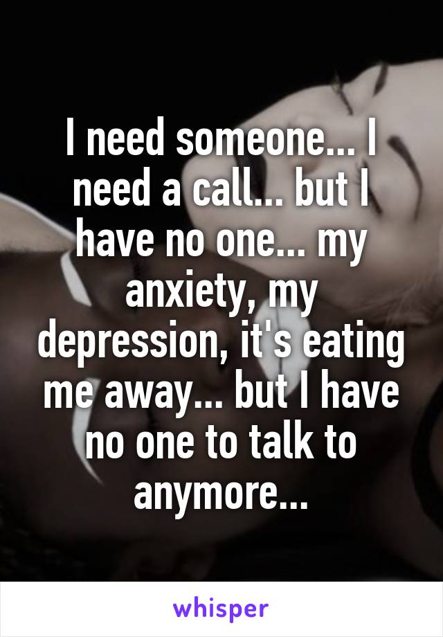 I need someone... I need a call... but I have no one... my anxiety, my depression, it's eating me away... but I have no one to talk to anymore...