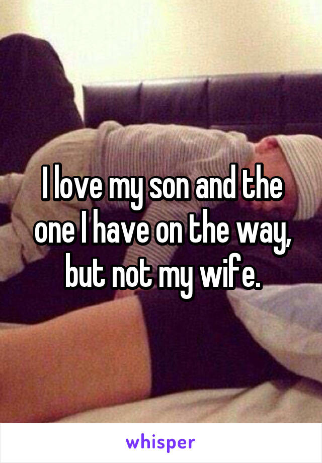I love my son and the one I have on the way, but not my wife.