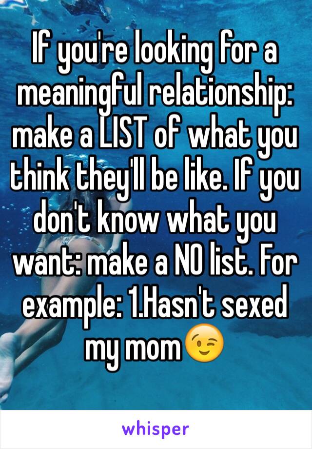 If you're looking for a meaningful relationship: make a LIST of what you think they'll be like. If you don't know what you want: make a NO list. For example: 1.Hasn't sexed my mom😉