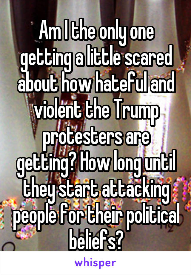 Am I the only one getting a little scared about how hateful and violent the Trump protesters are getting? How long until they start attacking people for their political beliefs?