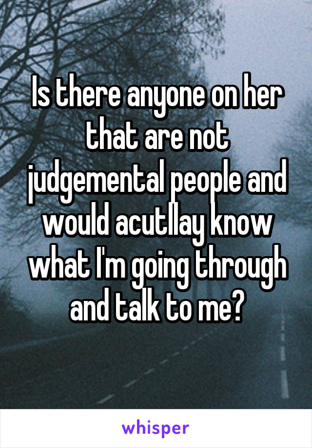 Is there anyone on her that are not judgemental people and would acutllay know what I'm going through and talk to me?
