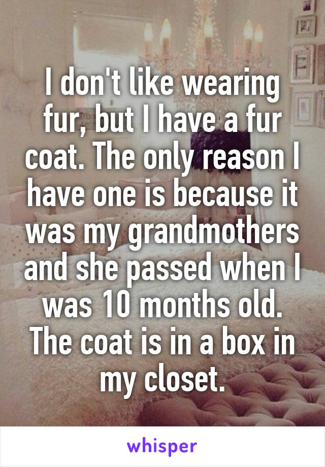I don't like wearing fur, but I have a fur coat. The only reason I have one is because it was my grandmothers and she passed when I was 10 months old. The coat is in a box in my closet.