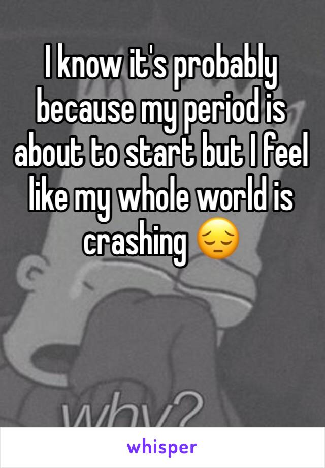 I know it's probably because my period is about to start but I feel like my whole world is crashing 😔