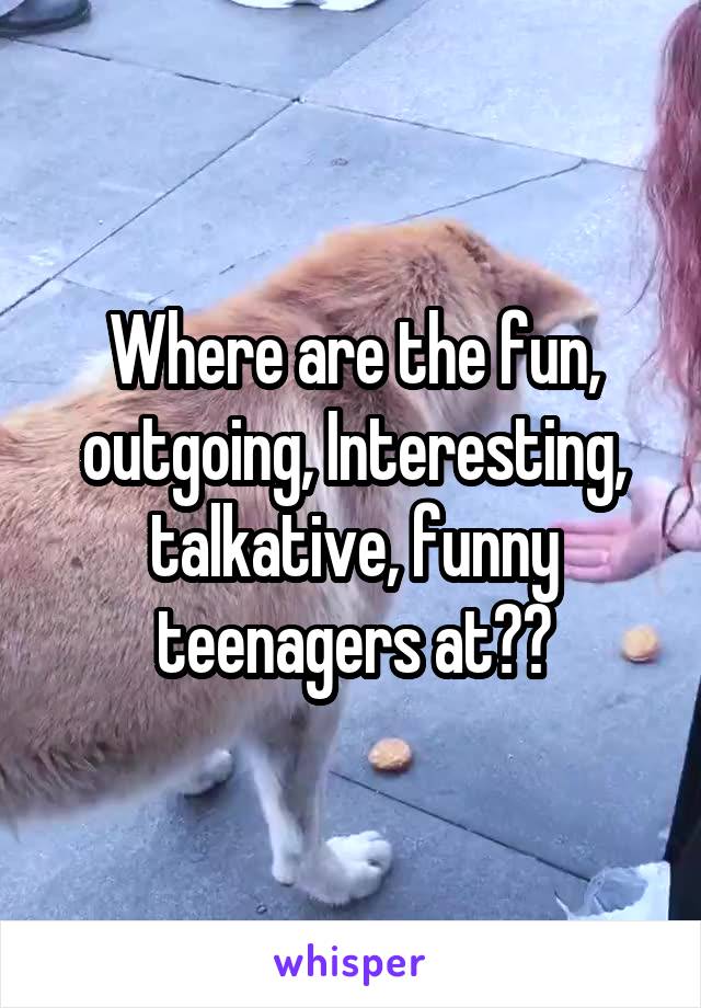 Where are the fun, outgoing, Interesting, talkative, funny teenagers at??