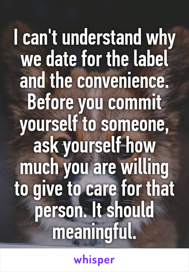 I can't understand why we date for the label and the convenience. Before you commit yourself to someone, ask yourself how much you are willing to give to care for that person. It should meaningful.