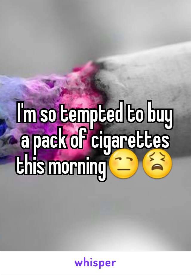 I'm so tempted to buy a pack of cigarettes this morning😒😫