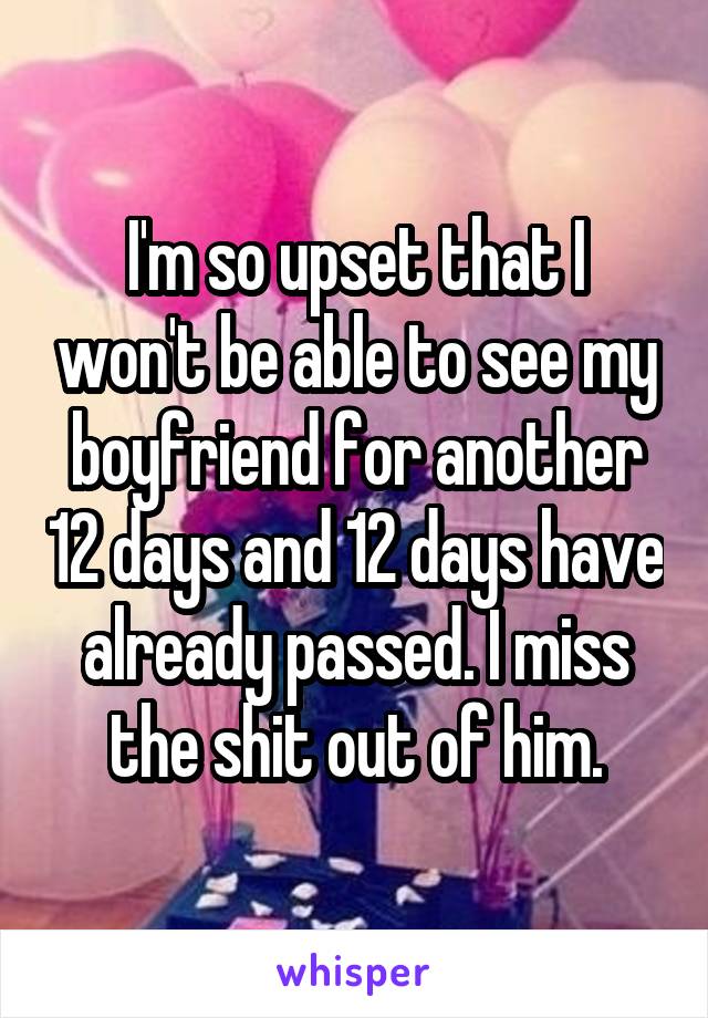I'm so upset that I won't be able to see my boyfriend for another 12 days and 12 days have already passed. I miss the shit out of him.