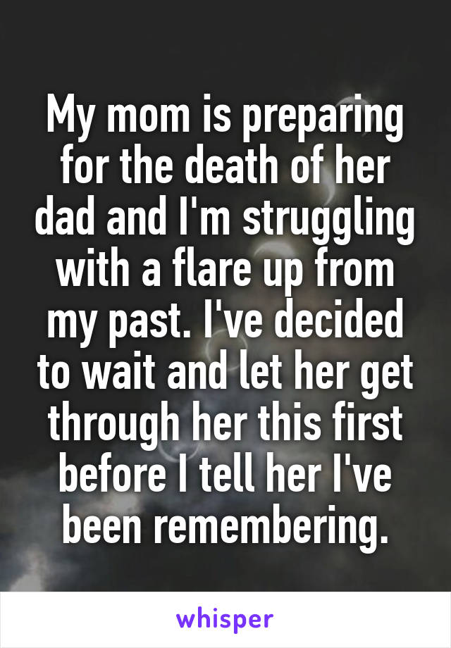 My mom is preparing for the death of her dad and I'm struggling with a flare up from my past. I've decided to wait and let her get through her this first before I tell her I've been remembering.