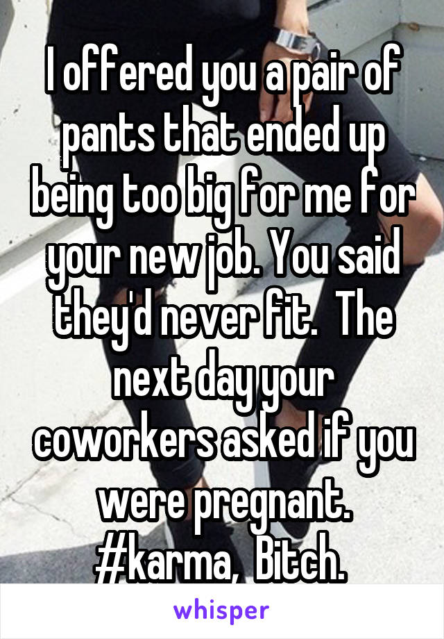 I offered you a pair of pants that ended up being too big for me for your new job. You said they'd never fit.  The next day your coworkers asked if you were pregnant. #karma,  Bitch. 