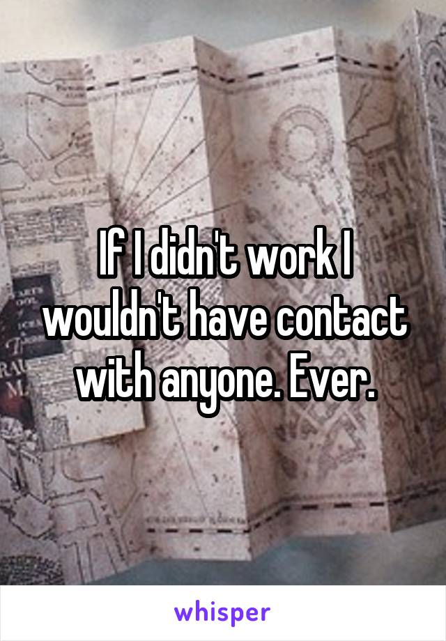 If I didn't work I wouldn't have contact with anyone. Ever.