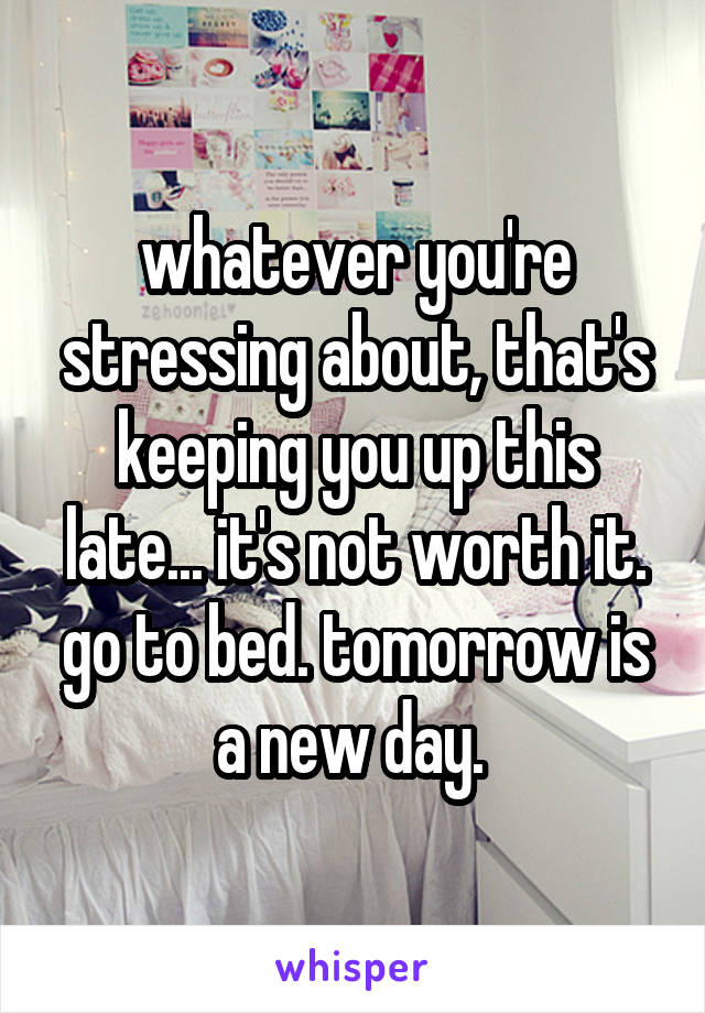 whatever you're stressing about, that's keeping you up this late... it's not worth it. go to bed. tomorrow is a new day. 