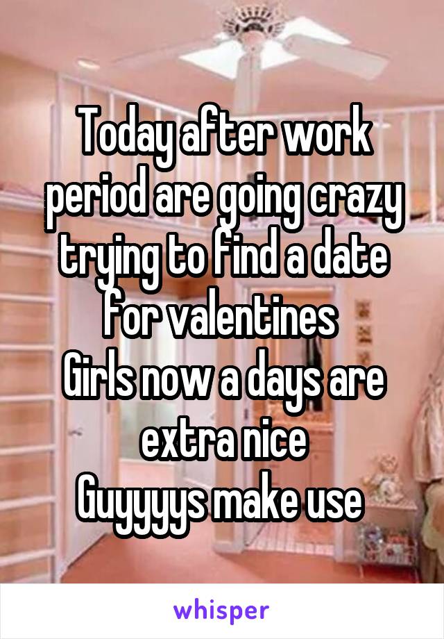 Today after work period are going crazy trying to find a date for valentines 
Girls now a days are extra nice
Guyyyys make use 