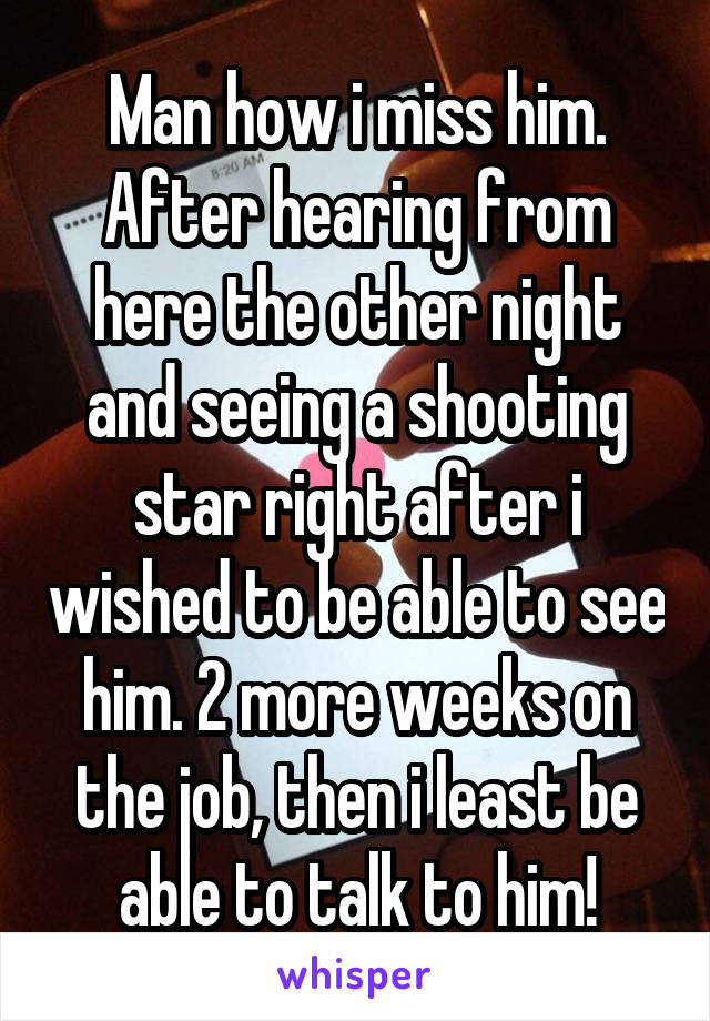 Man how i miss him. After hearing from here the other night and seeing a shooting star right after i wished to be able to see him. 2 more weeks on the job, then i least be able to talk to him!