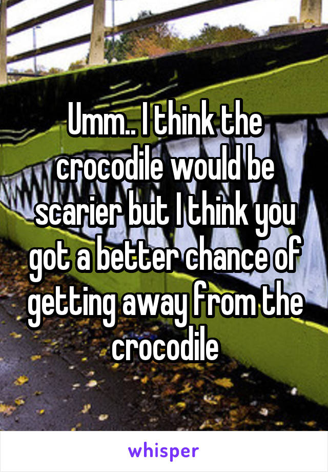 Umm.. I think the crocodile would be scarier but I think you got a better chance of getting away from the crocodile