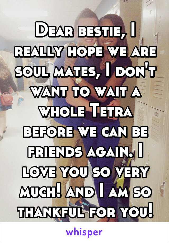 Dear bestie, I really hope we are soul mates, I don't want to wait a whole Tetra before we can be friends again. I love you so very much! and I am so thankful for you!