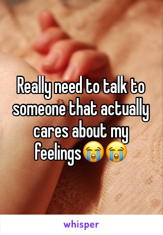 Really need to talk to someone that actually cares about my feelings😭😭