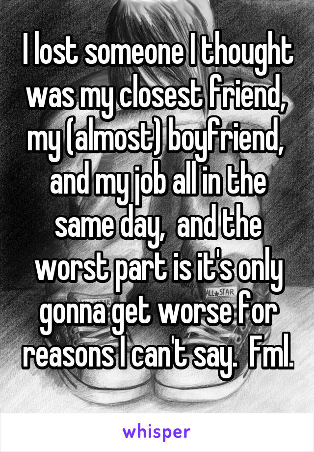 I lost someone I thought was my closest friend,  my (almost) boyfriend,  and my job all in the same day,  and the worst part is it's only gonna get worse for reasons I can't say.  Fml. 