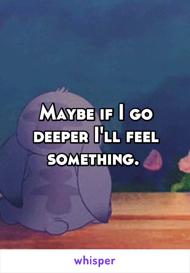 Maybe if I go deeper I'll feel something. 