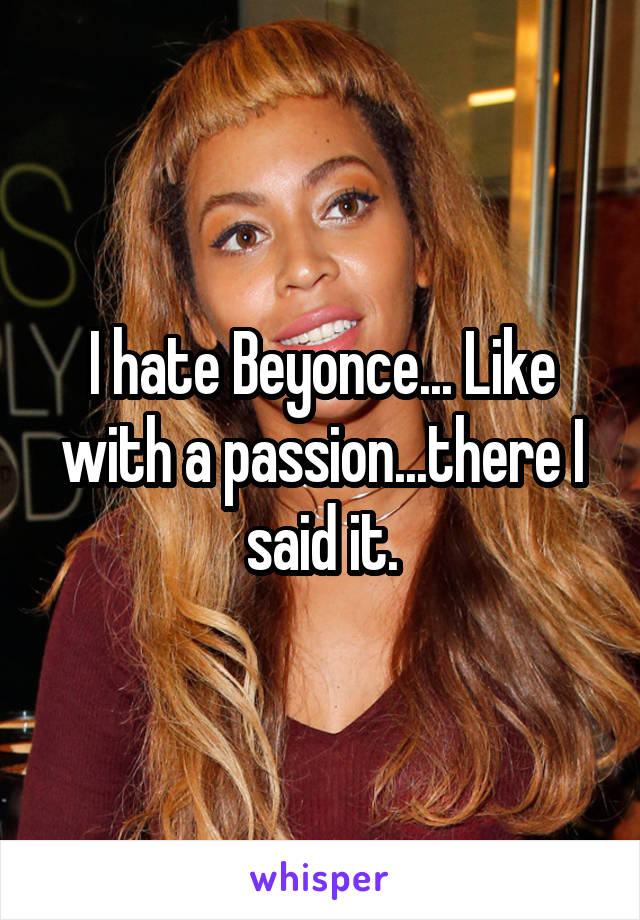 I hate Beyonce... Like with a passion...there I said it.