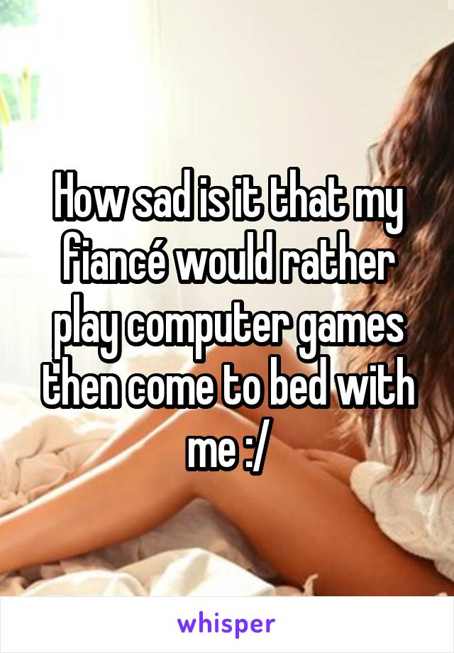 How sad is it that my fiancé would rather play computer games then come to bed with me :/