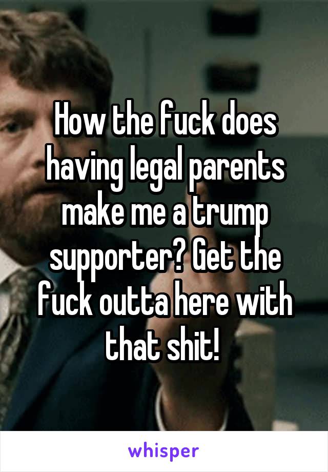How the fuck does having legal parents make me a trump supporter? Get the fuck outta here with that shit! 